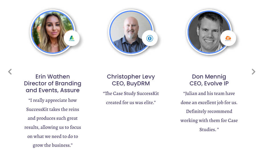 Examples of client Testimonials for SuccessKit. Christopher Levy, CEO of BuyDRM, said "The Case Study SuccessKit created for us was elite." Don Mennig, CEO of Evolve IP, said "Julian and his team have done an excellent job for us. Definitely recommend working with them for Case Studies." Erin Wathen, Director of Branding and Events at Assure, said "I really appreciate how SuccessKit takes the reins and produces such great results, allowing us to focus on what we need to do to grow the business."